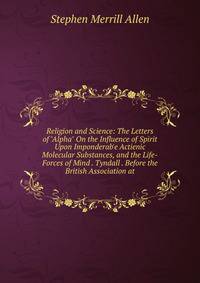 Religion and Science: The Letters of "Alpha" On the Influence of Spirit Upon Imponderab'e Actienic Molecular Substances, and the Life-Forces of Mind . Tyndall . Before the British Association at