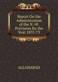 Report On the Administration of the N.-W. Provinces for the Year 1872-73