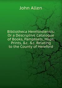 Bibliotheca Herefordiensis: Or a Descriptive Catalogue of Books, Pamphlets, Maps, Prints, &amp;c. &amp;c. Relating to the County of Hereford