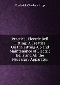Practical Electric Bell Fitting: A Treatise On the Fitting-Up and Maintenance of Electric Bells and All the Necessary Apparatus