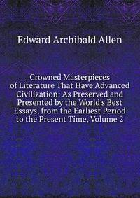 Crowned Masterpieces of Literature That Have Advanced Civilization: As Preserved and Presented by the World's Best Essays, from the Earliest Period to the Present Time, Volume 2