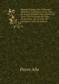Manuel Pratique Des Tribunaux Militaires, Contenant 1O Le Code De Justice Militaire Pour L'arm?e De Terre: 2O Un Extrait Du Code D'intruction . De La Cour De Cassaton A (French Edition)