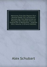 Memoires Tires Des Papiers D'un Homme D'etat: Sur Les Acauses Secretes Qui Ont Determines La Politique Des Cabinets Dans Les Guerres De La Revolution, . Jusqu'en 1815, Volume 13 (French Edition)
