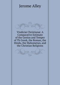 Vindici? Christian?: A Comparative Estimate of the Genius and Temper of Th Greek, the Roman, the Hindu, the Mahometan, and the Christian Religions