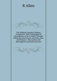 The Midland Counties' Railway Companion: With Topographical Descriptions of the Country Through Which the Line Passes; and Time, Fare, and Distance . the London and Birmingham and Derby Junction