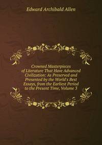 Crowned Masterpieces of Literature That Have Advanced Civilization: As Preserved and Presented by the World's Best Essays, from the Earliest Period to the Present Time, Volume 3