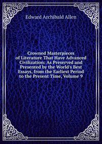 Crowned Masterpieces of Literature That Have Advanced Civilization: As Preserved and Presented by the World's Best Essays, from the Earliest Period to the Present Time, Volume 9