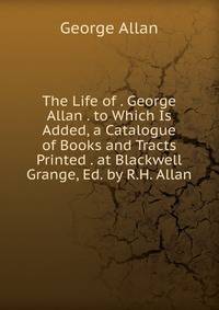 The Life of . George Allan . to Which Is Added, a Catalogue of Books and Tracts Printed . at Blackwell Grange, Ed. by R.H. Allan
