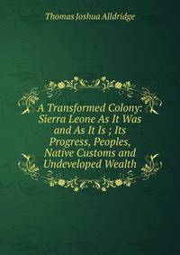 A Transformed Colony: Sierra Leone As It Was and As It Is ; Its Progress, Peoples, Native Customs and Undeveloped Wealth
