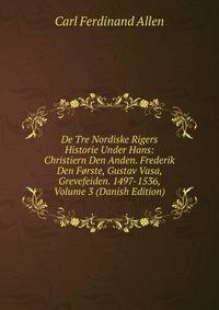 De Tre Nordiske Rigers Historie Under Hans: Christiern Den Anden. Frederik Den Forste, Gustav Vasa, Grevefeiden. 1497-1536, Volume 3 (Danish Edition)