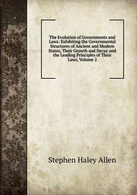 The Evolution of Governments and Laws: Exhibiting the Governmental Structures of Ancient and Modern States, Their Growth and Decay and the Leading Principles of Their Laws, Volume 2
