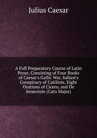 A Full Preparatory Course of Latin Prose, Consisting of Four Books of Caesar's Gallic War, Sallust's Conspiracy of Catilinie, Eight Orations of Cicero, and De Senectute (Cato Major)