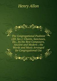 The Congregational Psalmist (2D. Sec.): Chants, Sanctuses, Etc., by the Best Composers, Ancient and Modern ; the Words and Music Arranged for Congregational Use