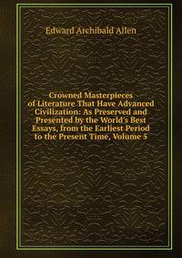 Crowned Masterpieces of Literature That Have Advanced Civilization: As Preserved and Presented by the World's Best Essays, from the Earliest Period to the Present Time, Volume 5