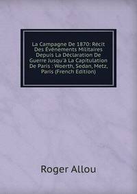 La Campagne De 1870: R?cit Des ?v?nements Militaires Depuis La D?claration De Guerre Jusqu'? La Capitulation De Paris : Woerth, Sedan, Metz, Paris (French Edition)