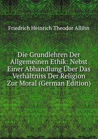 Die Grundlehren Der Allgemeinen Ethik: Nebst Einer Abhandlung Uber Das Verhaltniss Der Religion Zur Moral (German Edition)