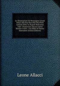 Le Illustrazioni Di Monsignor Leone Allaci Alla Sua Raccolta Dei Poeti Antichi Edita in Napoli Nell'anno 1661: Premessivi Alcuni Cenni Storico Critici . Gi? Edite Si Danno Emendate (Italian Edition)