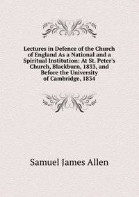 Lectures in Defence of the Church of England As a National and a Spiritual Institution: At St. Peter's Church, Blackburn, 1833, and Before the University of Cambridge, 1834