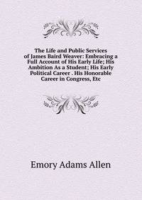 The Life and Public Services of James Baird Weaver: Embracing a Full Account of His Early Life; His Ambition As a Student; His Early Political Career . His Honorable Career in Congress, Etc
