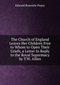 The Church of England Leaves Her Children Free to Whom to Open Their Griefs, a Letter In Reply to the Royal Supremacy by T.W. Allies.
