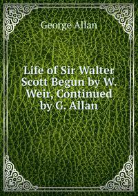 Life of Sir Walter Scott Begun by W. Weir, Continued by G. Allan