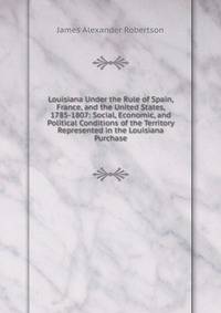 Louisiana Under the Rule of Spain, France, and the United States, 1785-1807: Social, Economic, and Political Conditions of the Territory Represented in the Louisiana Purchase