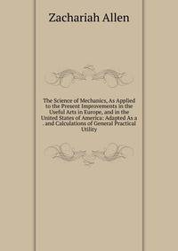 The Science of Mechanics, As Applied to the Present Improvements in the Useful Arts in Europe, and in the United States of America: Adapted As a . and Calculations of General Practical Utility