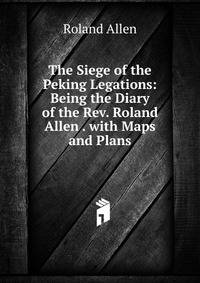 The Siege of the Peking Legations: Being the Diary of the Rev. Roland Allen . with Maps and Plans