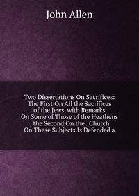 Two Dissertations On Sacrifices: The First On All the Sacrifices of the Jews, with Remarks On Some of Those of the Heathens ; the Second On the . Church On These Subjects Is Defended a