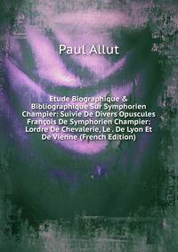 Etude Biographique &amp; Bibliographique Sur Symphorien Champier: Suivie De Divers Opuscules Fran?ois De Symphorien Champier: Lordre De Chevalerie, Le . De Lyon Et De Vienne (French Edition)
