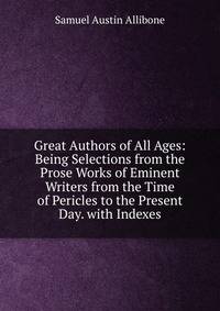 Great Authors of All Ages: Being Selections from the Prose Works of Eminent Writers from the Time of Pericles to the Present Day. with Indexes