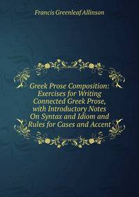 Greek Prose Composition: Exercises for Writing Connected Greek Prose, with Introductory Notes On Syntax and Idiom and Rules for Cases and Accent