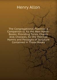 The Congregational Psalmist. a Companion to All the New Hymn-Books: Providing Tunes, Chants And, Chorales, for the Metrical Hymns and Passages of Scripture Contained in Those Books