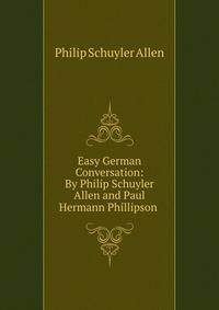 Easy German Conversation: By Philip Schuyler Allen and Paul Hermann Phillipson .