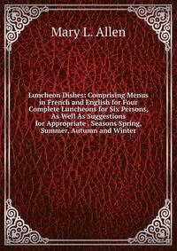 Luncheon Dishes: Comprising Menus in French and English for Four Complete Luncheons for Six Persons, As Well As Suggestions for Appropriate . Seasons Spring, Summer, Autumn and Winter