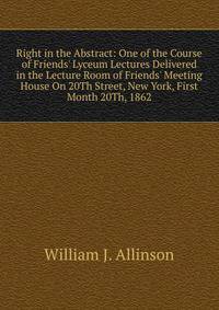 Right in the Abstract: One of the Course of Friends' Lyceum Lectures Delivered in the Lecture Room of Friends' Meeting House On 20Th Street, New York, First Month 20Th, 1862