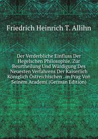 Der Verderbliche Einfluss Der Hegelschen Philosophie. Zur Beurtheilung Und Wurdigung Des Neuesten Verfahrens Der Kaiserlich Koniglich Ostreichischen . in Prag Von Seinem Academi (German Edition)