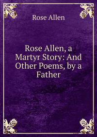 Rose Allen, a Martyr Story: And Other Poems, by a Father