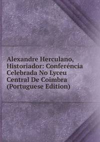 Alexandre Herculano, Historiador: Conferencia Celebrada No Lyceu Central De Coimbra (Portuguese Edition)
