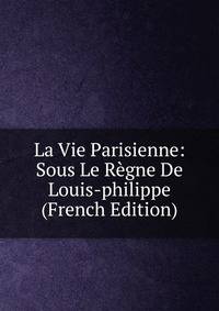 La Vie Parisienne: Sous Le Regne De Louis-philippe (French Edition)