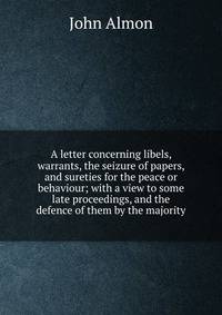 A letter concerning libels, warrants, the seizure of papers, and sureties for the peace or behaviour; with a view to some late proceedings, and the defence of them by the majority