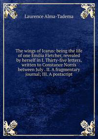 The wings of Icarus: being the life of one Emilia Fletcher, revealed by herself in I. Thirty-five letters, written to Constance Norris between July . II. A fragmentary journal; III. A postscript