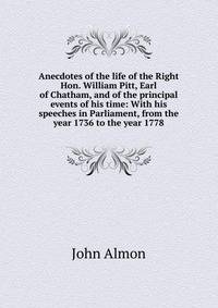 Anecdotes of the life of the Right Hon. William Pitt, Earl of Chatham, and of the principal events of his time: With his speeches in Parliament, from the year 1736 to the year 1778