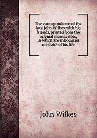 The correspondence of the late John Wilkes, with his friends, printed from the original manuscripts, in which are introduced memoirs of his life