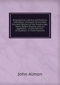Biographical, Literary, and Political Anecdotes, of Several of the Most Eminent Persons of the Present Age. Never Before Printed. with an Appendix; . of the Late Earl of Chatham. in Three Volumes