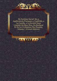 Du Syst?me Social: Ses a Applications Pratiques a L'individu, a La Famille, a La Soci?t? Dans L'int?r?t Du Bien-?tre, Du Bonheur Et De La Civilisation Des Peuples, Volume 1 (French Edition)