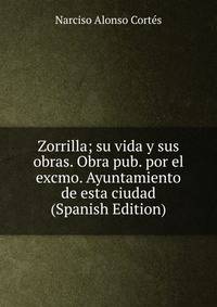 Zorrilla; su vida y sus obras. Obra pub. por el excmo. Ayuntamiento de esta ciudad (Spanish Edition)