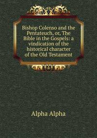 Bishop Colenso and the Pentateuch, or, The Bible in the Gospels: a vindication of the historical character of the Old Testament