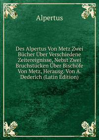 Des Alpertus Von Metz Zwei Bucher Uber Verschiedene Zeitereignisse, Nebst Zwei Bruchstucken Uber Bischofe Von Metz, Herausg. Von A. Dederich (Latin Edition)