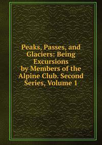 Peaks, Passes, and Glaciers: Being Excursions by Members of the Alpine Club. Second Series, Volume 1